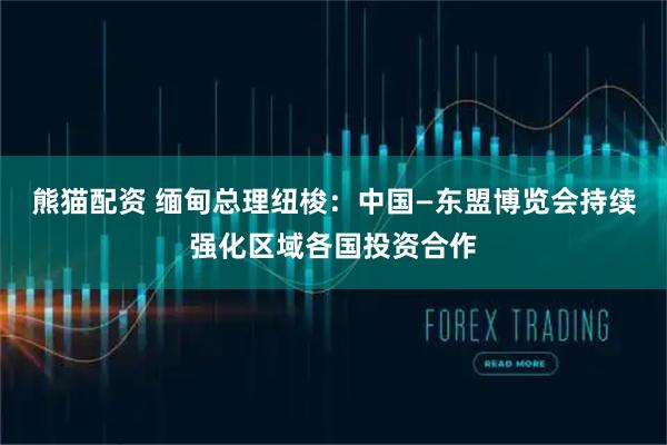 熊猫配资 缅甸总理纽梭:中国—东盟博览会持续强化区域各国投资合作