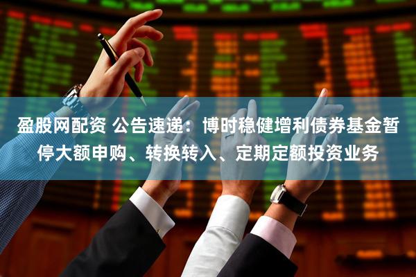 盈股网配资 公告速递:博时稳健增利债券基金暂停大额申购、转换转入、定期定额投资业务