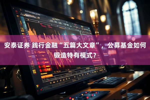 安泰证券 践行金融“五篇大文章”,公募基金如何锻造特有模式?