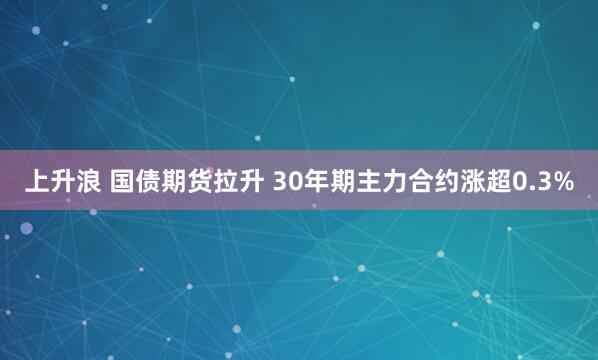 上升浪 国债期货拉升 30年期主力合约涨超0.3%