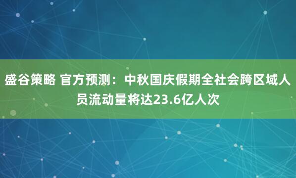盛谷策略 官方预测:中秋国庆假期全社会跨区域人员流动量将达23.6亿人次