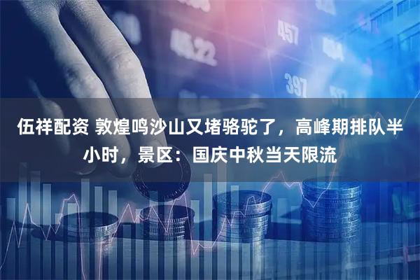 伍祥配资 敦煌鸣沙山又堵骆驼了,高峰期排队半小时,景区:国庆中秋当天限流
