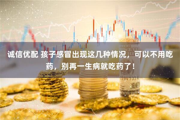 诚信优配 孩子感冒出现这几种情况,可以不用吃药,别再一生病就吃药了!