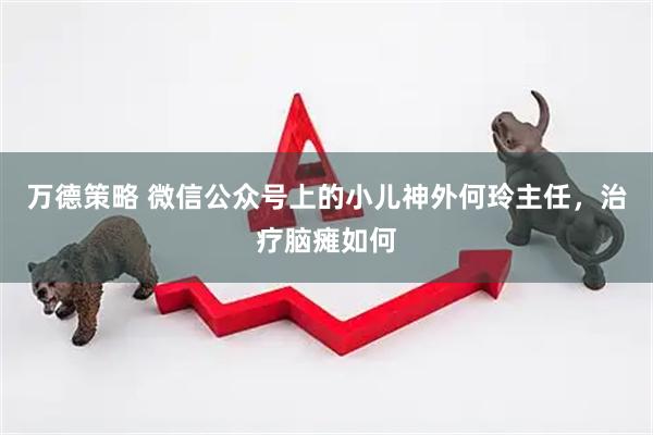 万德策略 微信公众号上的小儿神外何玲主任,治疗脑瘫如何