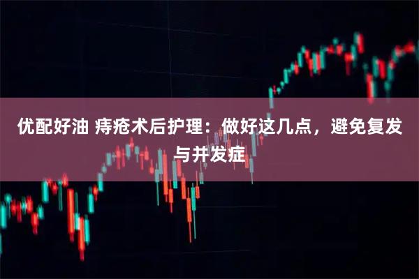优配好油 痔疮术后护理:做好这几点,避免复发与并发症