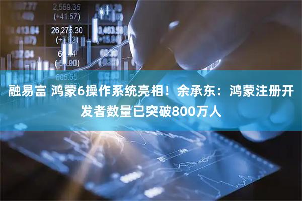 融易富 鸿蒙6操作系统亮相!余承东:鸿蒙注册开发者数量已突破800万人