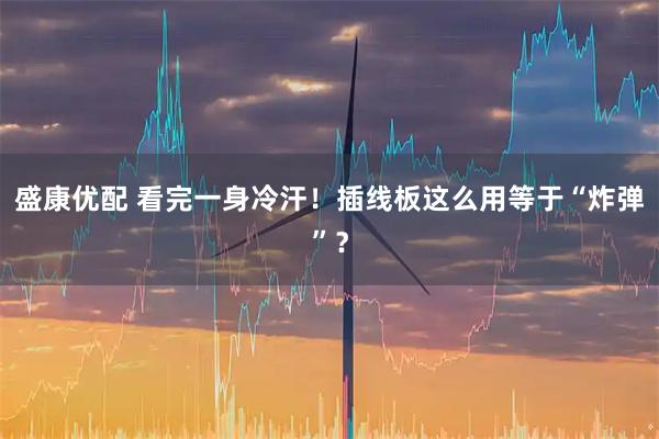 盛康优配 看完一身冷汗！插线板这么用等于“炸弹”？