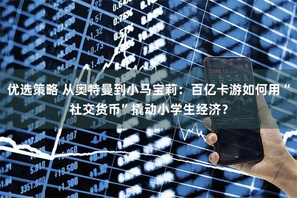 优选策略 从奥特曼到小马宝莉：百亿卡游如何用“社交货币”撬动小学生经济？