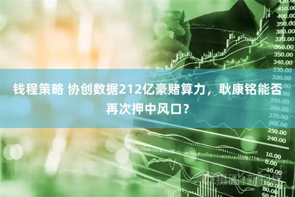 钱程策略 协创数据212亿豪赌算力,耿康铭能否再次押中风口?