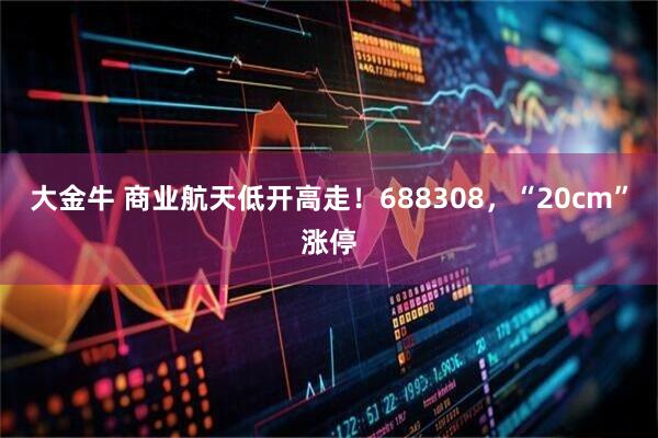 大金牛 商业航天低开高走！688308，“20cm”涨停