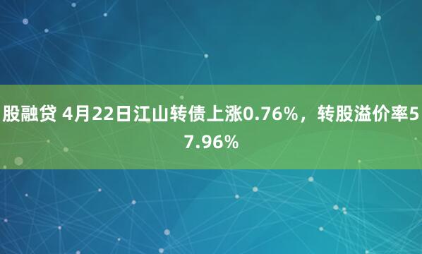 股融贷 4月22日江山转债上涨0.76%，转股溢价率57.96%