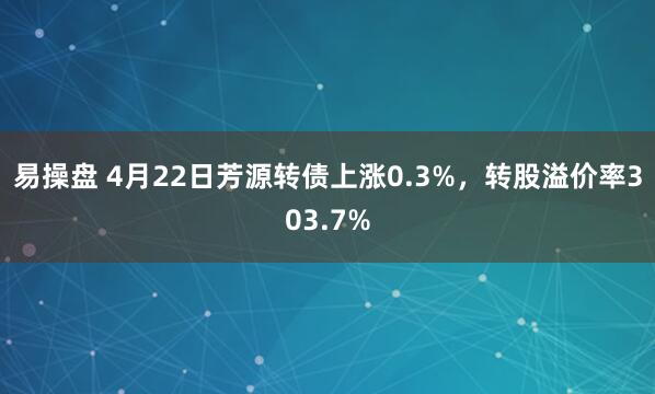 易操盘 4月22日芳源转债上涨0.3%，转股溢价率303.7%