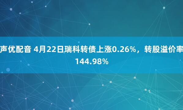 声优配音 4月22日瑞科转债上涨0.26%，转股溢价率144.98%