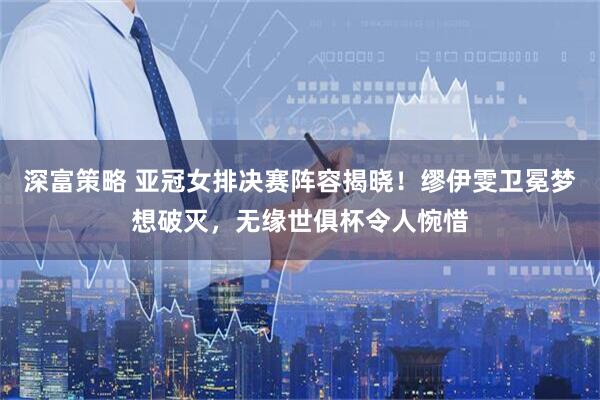深富策略 亚冠女排决赛阵容揭晓！缪伊雯卫冕梦想破灭，无缘世俱杯令人惋惜