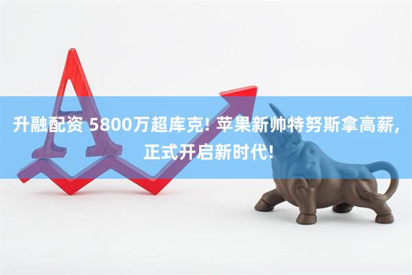 升融配资 5800万超库克! 苹果新帅特努斯拿高薪, 正式开启新时代!